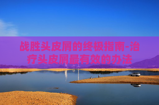 战胜头皮屑的终极指南-治疗头皮屑最有效的办法