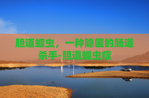 胆道蛔虫，一种隐匿的肠道杀手-胆道蛔虫症
