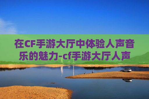 在CF手游大厅中体验人声音乐的魅力-cf手游大厅人声音乐是什么