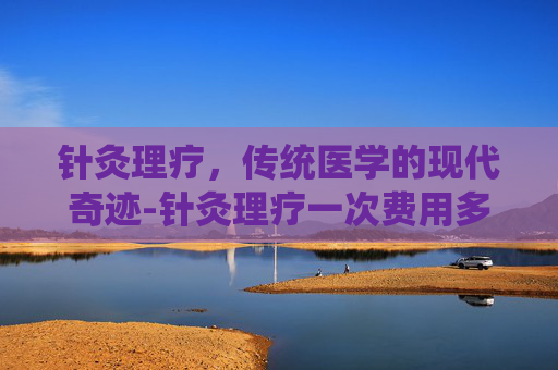 针灸理疗，传统医学的现代奇迹-针灸理疗一次费用多少