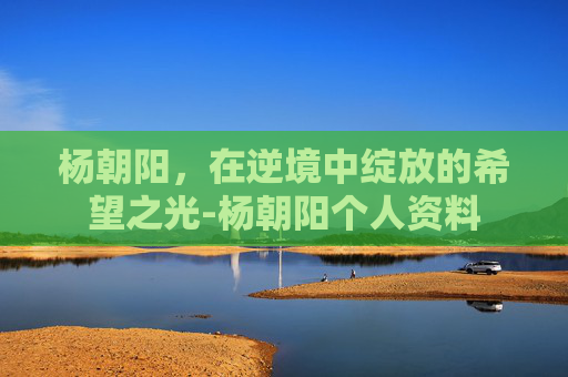 杨朝阳，在逆境中绽放的希望之光-杨朝阳个人资料