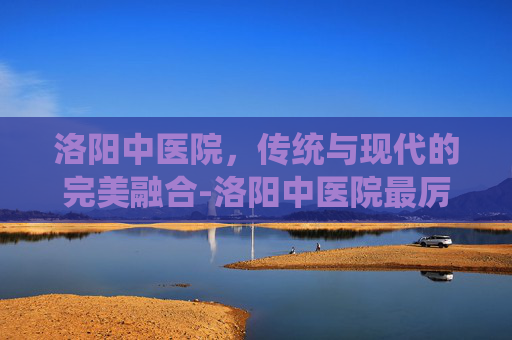 洛阳中医院，传统与现代的完美融合-洛阳中医院最厉害的老中医