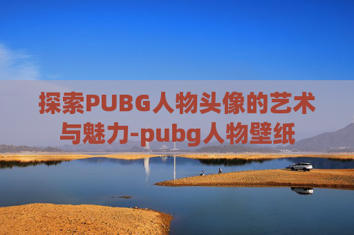 探索PUBG人物头像的艺术与魅力-pubg人物壁纸