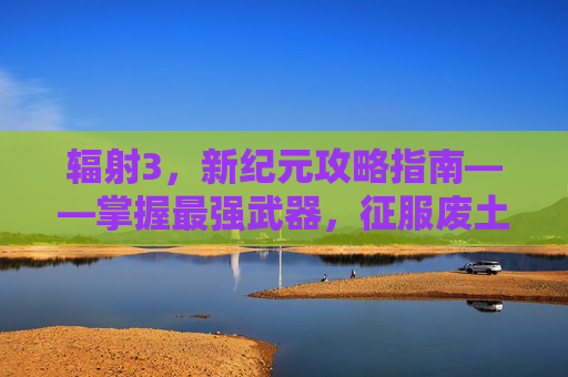 辐射3，新纪元攻略指南——掌握最强武器，征服废土世界-辐射3攻略最好的武器是什么