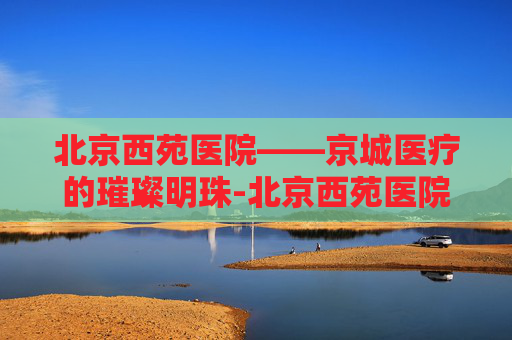 北京西苑医院——京城医疗的璀璨明珠-北京西苑医院最擅长的专科是什么