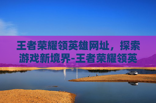 王者荣耀领英雄网址，探索游戏新境界-王者荣耀领英雄软件下载