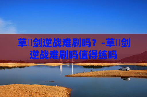 草薙剑逆战难刷吗？-草薙剑逆战难刷吗值得练吗