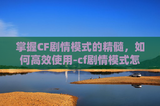 掌握CF剧情模式的精髓，如何高效使用-cf剧情模式怎么用手柄玩