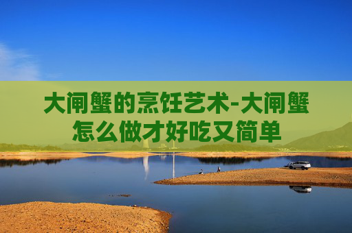 大闸蟹的烹饪艺术-大闸蟹怎么做才好吃又简单