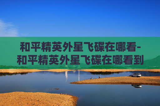 和平精英外星飞碟在哪看-和平精英外星飞碟在哪看到