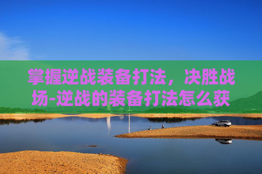 掌握逆战装备打法，决胜战场-逆战的装备打法怎么获得