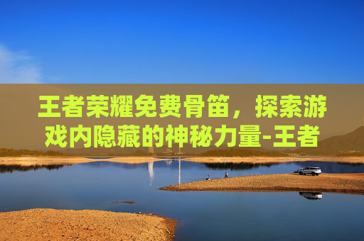 王者荣耀免费骨笛，探索游戏内隐藏的神秘力量-王者荣耀免费游戏