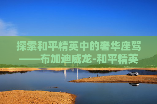 探索和平精英中的奢华座驾——布加迪威龙-和平精英布棚吉普