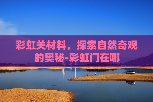 彩虹关材料，探索自然奇观的奥秘-彩虹门在哪
