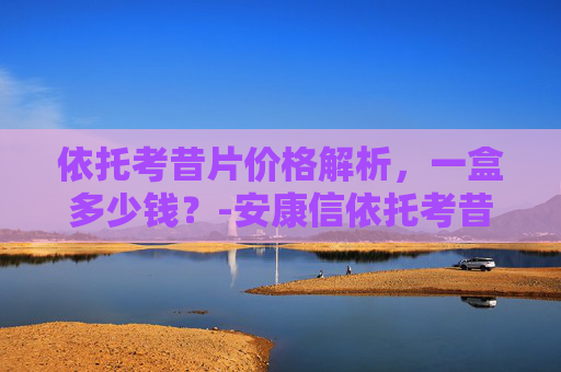 依托考昔片价格解析，一盒多少钱？-安康信依托考昔片多少钱一盒
