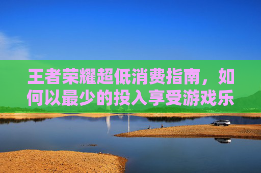 王者荣耀超低消费指南,如何以最少的投入享受游戏乐趣-王者荣耀超低内存版 王者荣耀超低消费指南,如何以最少的投入享受游戏乐趣-王者荣耀超低内存版