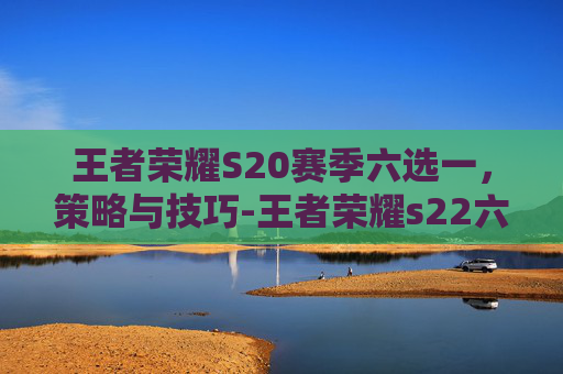王者荣耀S20赛季六选一，策略与技巧-王者荣耀s22六选一