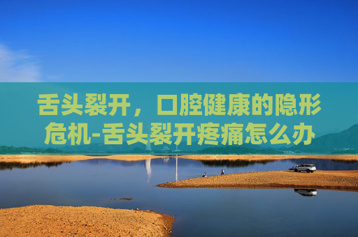 舌头裂开，口腔健康的隐形危机-舌头裂开疼痛怎么办
