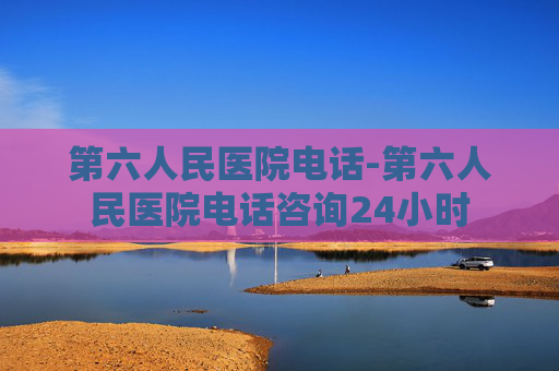 第六人民医院电话-第六人民医院电话咨询24小时 第六人民医院电话-第六人民医院电话咨询24小时