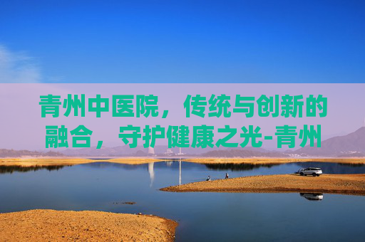 青州中医院，传统与创新的融合，守护健康之光-青州中医院哪个中医看病好