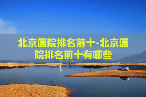 北京医院排名前十-北京医院排名前十有哪些