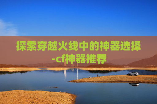 探索穿越火线中的神器选择-cf神器推荐
