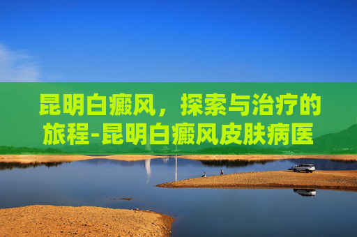 昆明白癜风，探索与治疗的旅程-昆明白癜风皮肤病医院