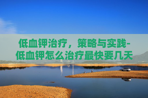 低血钾治疗，策略与实践-低血钾怎么治疗最快要几天