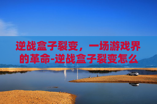 逆战盒子裂变,一场游戏界的革命-逆战盒子裂变怎么开 逆战盒子裂变,一场游戏界的革命-逆战盒子裂变怎么开