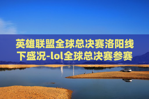 英雄联盟全球总决赛洛阳线下盛况-lol全球总决赛参赛