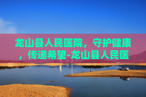 龙山县人民医院，守护健康，传递希望-龙山县人民医院官网