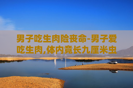 男子吃生肉险丧命-男子爱吃生肉,体内竟长九厘米虫