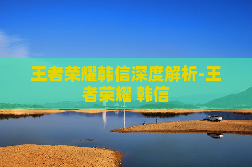 王者荣耀韩信深度解析-王者荣耀 韩信