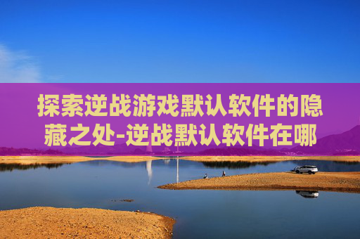 探索逆战游戏默认软件的隐藏之处-逆战默认软件在哪下载