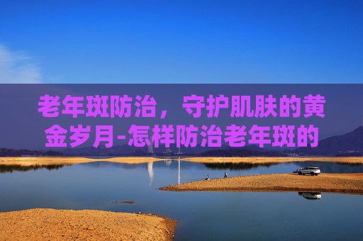 老年斑防治，守护肌肤的黄金岁月-怎样防治老年斑的方法