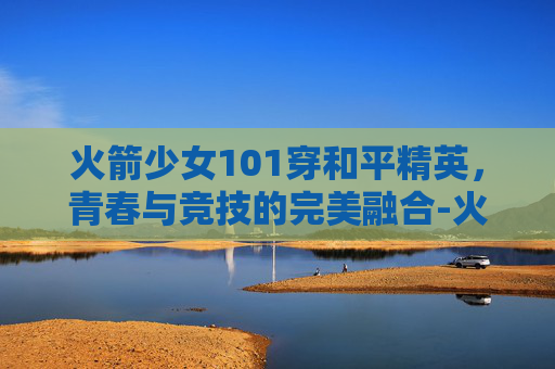 火箭少女101穿和平精英，青春与竞技的完美融合-火箭少女101和平精英皮肤