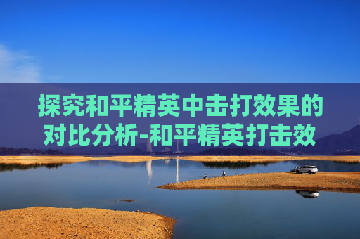 探究和平精英中击打效果的对比分析-和平精英打击效果哪个最好 探究和平精英中击打效果的对比分析-和平精英打击效果哪个最好