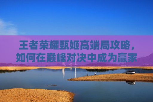 王者荣耀甄姬高端局攻略，如何在巅峰对决中成为赢家-王者荣耀甄姬适合高端局吗