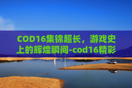 COD16集锦超长,游戏史上的辉煌瞬间-cod16精彩集锦 COD16集锦超长,游戏史上的辉煌瞬间-cod16精彩集锦