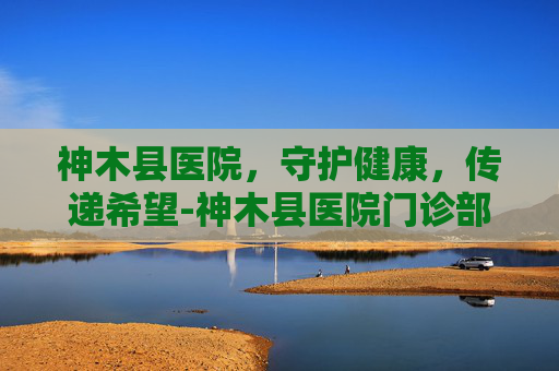 神木县医院，守护健康，传递希望-神木县医院门诊部