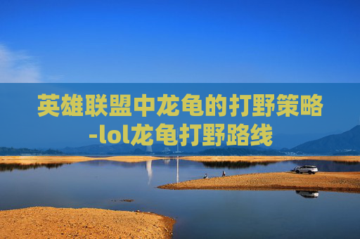 英雄联盟中龙龟的打野策略-lol龙龟打野路线 英雄联盟中龙龟的打野策略-lol龙龟打野路线