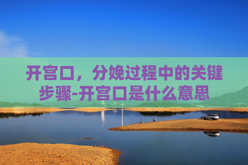 开宫口，分娩过程中的关键步骤-开宫口是什么意思