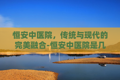 恒安中医院，传统与现代的完美融合-恒安中医院是几级医院