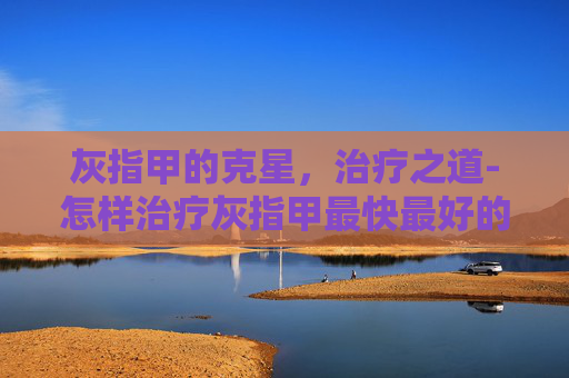 灰指甲的克星，治疗之道-怎样治疗灰指甲最快最好的方法