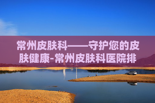 常州皮肤科——守护您的皮肤健康-常州皮肤科医院排名第一
