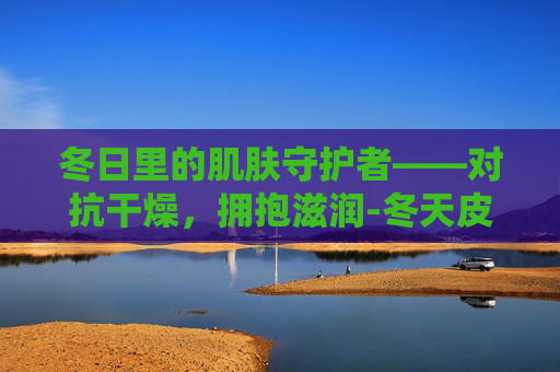 冬日里的肌肤守护者——对抗干燥，拥抱滋润-冬天皮肤干燥起皮屑是什么原因