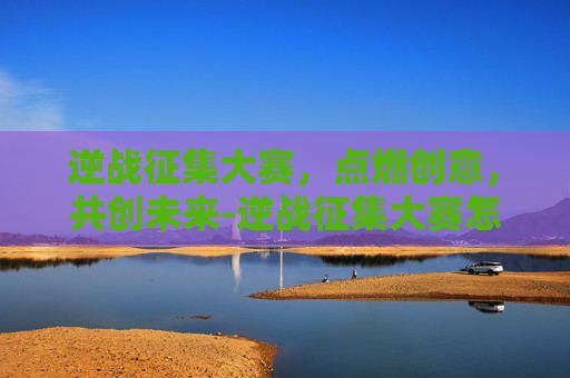 逆战征集大赛，点燃创意，共创未来-逆战征集大赛怎么参加