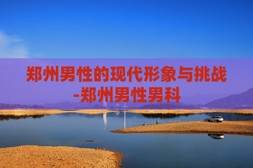 郑州男性的现代形象与挑战-郑州男性男科