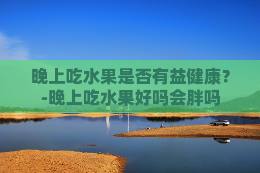 晚上吃水果是否有益健康？-晚上吃水果好吗会胖吗
