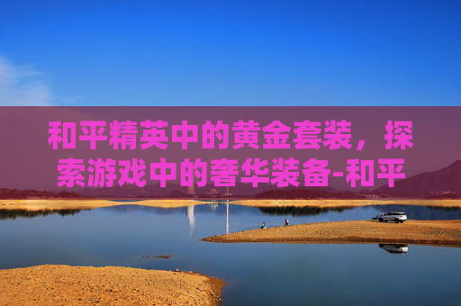 和平精英中的黄金套装，探索游戏中的奢华装备-和平精英中的黄金套装有什么用